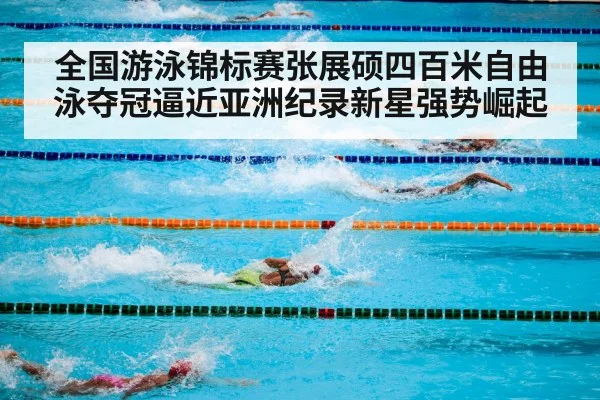 全国游泳锦标赛张展硕四百米自由泳夺冠逼近亚洲纪录新星强势崛起