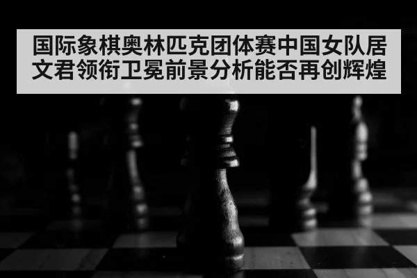 国际象棋奥林匹克团体赛中国女队居文君领衔卫冕前景分析能否再创辉煌