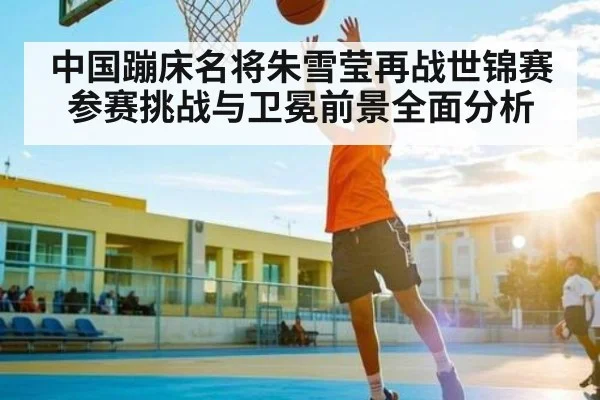 中国蹦床名将朱雪莹再战世锦赛 参赛挑战与卫冕前景全面分析