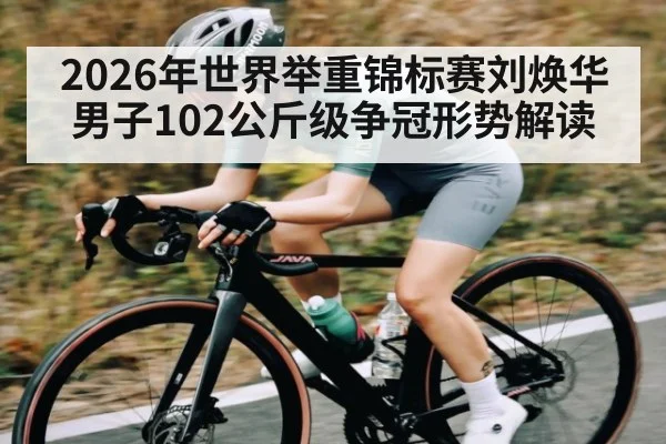 2026年世界举重锦标赛刘焕华男子102公斤级争冠形势解读