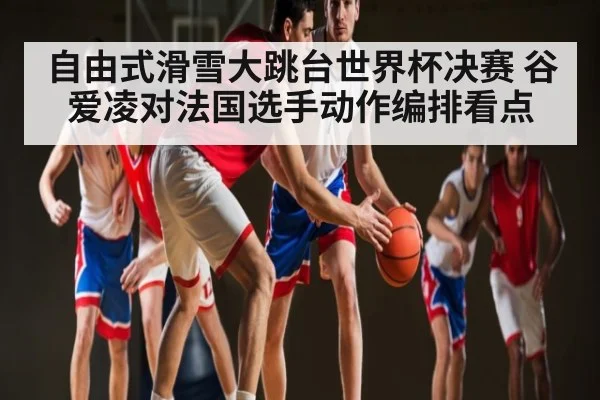 自由式滑雪大跳台世界杯决赛 谷爱凌对法国选手动作编排看点